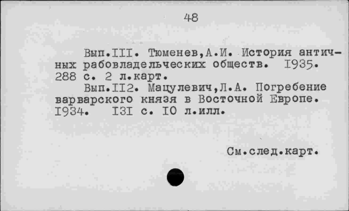 ﻿48
Вып.ХИ. Тюменев,А.И. История античных рабовладельческих обществ. 1935» 288 с. 2 л.карт.
Вып.112. Мацулевич,Л.А. Погребение варварского князя в Восточной Европе. 1934.	131 с. 10 л.илл.
См.след.карт.